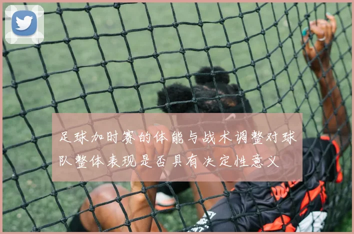 足球加时赛的体能与战术调整对球队整体表现是否具有决定性意义